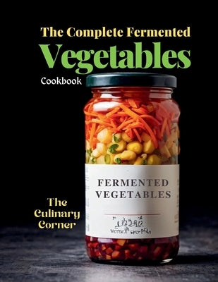 The Complete Fermented Vegetables Cookbook: Step-by-Step Recipes for Delicious, Healthy, and Probiotic-Rich Dishes by Corner, The Culinary