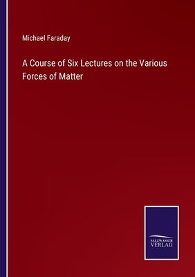 A Course of Six Lectures on the Various Forces of Matter by Faraday, Michael