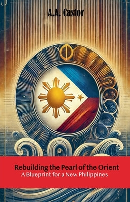 Rebuilding the Pearl of the Orient: A Blueprint for a New Philippines by Castor, A. a.