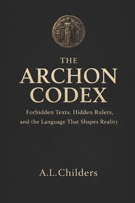 The Archon Codex: Forbidden Texts, Hidden Rulers, and the Language That Shapes Reality by Childers, A. L.