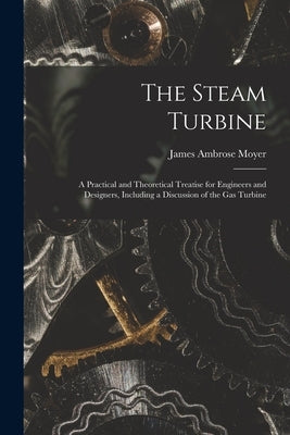 The Steam Turbine: A Practical and Theoretical Treatise for Engineers and Designers, Including a Discussion of the Gas Turbine by Moyer, James Ambrose