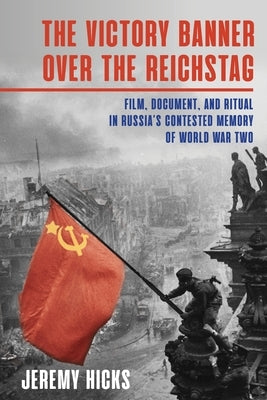 The Victory Banner Over the Reichstag: Film, Document and Ritual in Russia's Contested Memory of World War II by Hicks, Jeremy