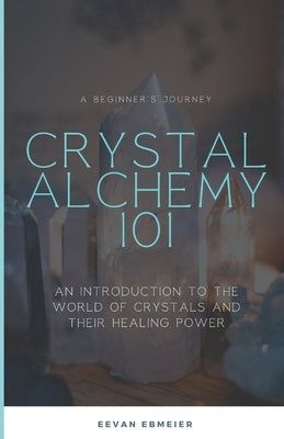 Crystal Alchemy 101: An Introduction to the World of Crystals and Their Healing Power by Ebmeier, Eevan