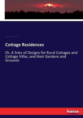 Cottage Residences: Or, A Sries of Designs for Rural Cottages and Cottage Villas, and their Gardens and Grounds by Sargent, Henry Winthrop