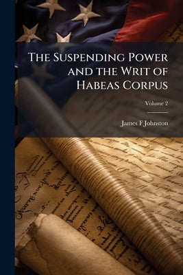 The Suspending Power and the Writ of Habeas Corpus; Volume 2 by Johnston, James F.