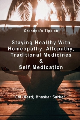 Grandpa's Tips On Staying Healthy with Homeopathy, Allopathy, Traditional Medicines and Self Medication by (Retd), Col