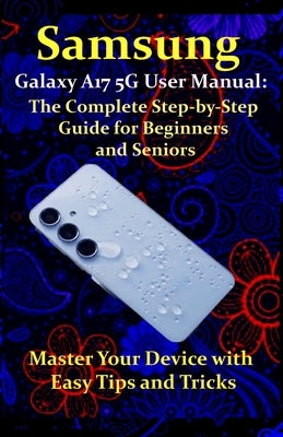 Samsung Galaxy A17 5G User Manual: The Complete Step-by-Step Guide for Beginners and Seniors: Master Your Device with Easy Tips and Tricks by West, Walter