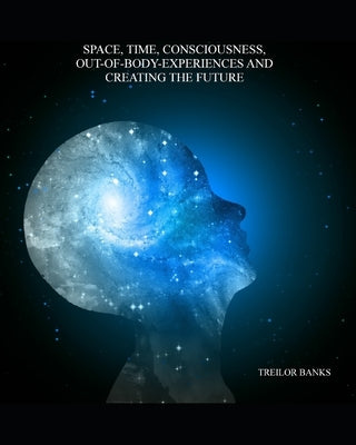 Space, Time, Consciousness, Out-Of-Body Experiences And Creating The Future by Banks, Treilor