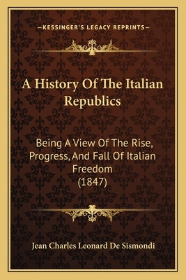 A History Of The Italian Republics: Being A View Of The Rise, Progress, And Fall Of Italian Freedom (1847) by de Sismondi, Jean Charles Leonard