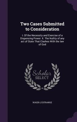 Two Cases Submitted to Consideration: I. Of the Necessity and Exercise of a Dispensing Power. II. The Nullity of any act of State That Clashes With th by L'Estrange, Roger
