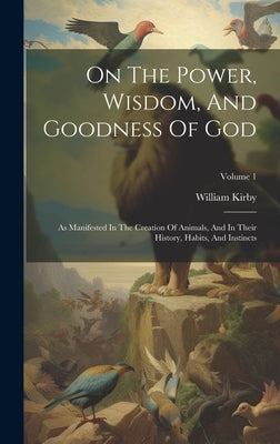 On The Power, Wisdom, And Goodness Of God: As Manifested In The Creation Of Animals, And In Their History, Habits, And Instincts; Volume 1 by Kirby, William
