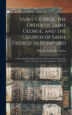 Saint George, the Order of Saint George, and the Church of Saint George in Stamford: a Monograph Dealing With the Order and Its Connection With S. Geo by Rees-Jones, William Arthur