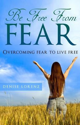 Be Free From Fear: Overcoming Fear to Live Free by Lorenz, Denise