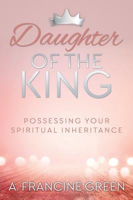 Daughter of the King: Possessing Your Spiritual Inheritance by Green, A. Francine