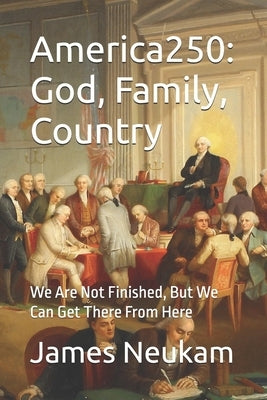 America250: God, Family, Country: We Are Not Finished, But We Can Get There From Here by Neukam, James