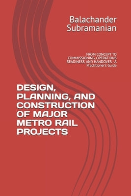 Design, Planning, and Construction of Major Metro Rail Projects: FROM CONCEPT TO COMMISSIONING, OPERATIONS READINESS, AND HANDOVER - A Practitioner's by Subramanian, Balachander