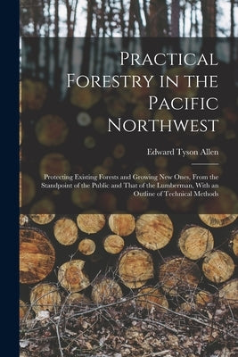 Practical Forestry in the Pacific Northwest; Protecting Existing Forests and Growing new Ones, From the Standpoint of the Public and That of the Lumbe by Allen, Edward Tyson