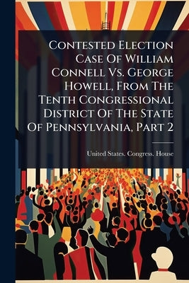 Contested Election Case Of William Connell Vs. George Howell, From The Tenth Congressional District Of The State Of Pennsylvania, Part 2 by United States Congress House