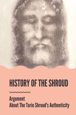 History Of The Shroud: Argument About The Turin Shroud's Authenticity: History Of The Shroud Of Turin by Greenman, Noah