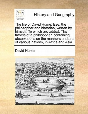 The Life of David Hume, Esq; The Philosopher and Historian, Written by Himself. to Which Are Added, the Travels of a Philosopher, Containing Observati by Hume, David