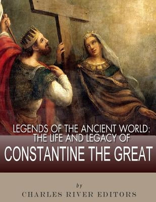 Legends of the Ancient World: The Life and Legacy of Constantine the Great by Charles River Editors
