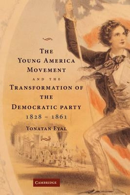 The Young America Movement and the Transformation of the Democratic Party, 1828-1861 by Eyal, Yonatan