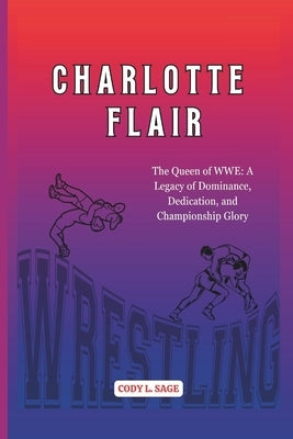 Charlotte Flair: The Queen of WWE: A Legacy of Dominance, Dedication, and Championship Glory by L. Sage, Cody