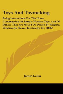 Toys And Toymaking: Being Instructions For The Home Construction Of Simple Wooden Toys, And Of Others That Are Moved Or Driven By Weights, by Lukin, James