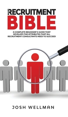 The Recruitment Bible: A Complete Beginner's Guide That Develops The Attributes That All Recruitment Consultants Need To Succeed by Wellman, Josh