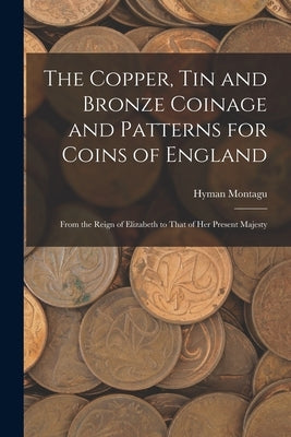 The Copper, Tin and Bronze Coinage and Patterns for Coins of England: From the Reign of Elizabeth to That of Her Present Majesty by Montagu, Hyman