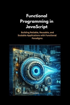 Functional Programming in JavaScript: Building Reliable, Reusable, and Scalable Applications with Functional Paradigms by Passmore, Matthew D.