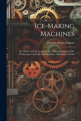 Ice-making Machines: The Theory of The Action of The Various Forms of Cold-producing or So-called ice Machines (machines á Froid) by LeDoux, Charles Ernest