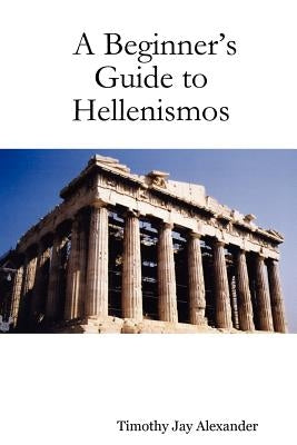 A Beginner's Guide to Hellenismos by Alexander, Timothy Jay