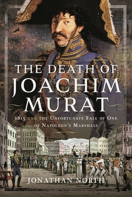 The Death of Joachim Murat: 1815 and the Unfortunate Fate of One of Napoleon's Marshals by North, Jonathan