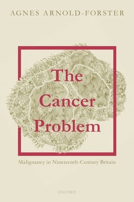 The Cancer Problem: Malignancy in Nineteenth-Century Britain by Arnold-Forster, Agnes
