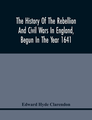 The History Of The Rebellion And Civil Wars In England, Begun In The Year 1641: With The Precedent Passages And Actions, That Contributed Thereunto, A by Hyde Clarendon, Edward