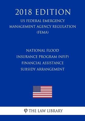 National Flood Insurance Program (NFIP) - Financial Assistance - Subsidy Arrangement (US Federal Emergency Management Agency Regulation) (FEMA) (2018 by The Law Library