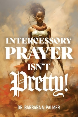 Intercessory Prayer Isn't Pretty by Palmer, Barbara A.