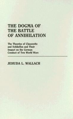 The Dogma of the Battle of Annihilation: The Theories of Clausewitz and Schlieffen and Their Impact on the German Conduct of Two World Wars by Wallach, Jehuda L.