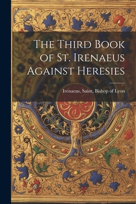 The Third Book of St. Irenaeus Against Heresies by Irenaeus, Saint Bishop of Lyon