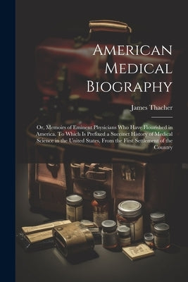 American Medical Biography: Or, Memoirs of Eminent Physicians who Have Flourished in America. To Which is Prefixed a Succinct History of Medical S by Thacher, James