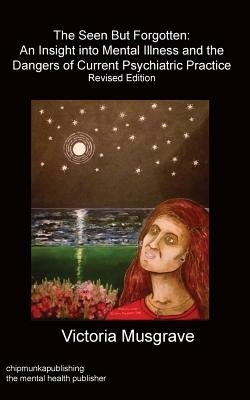 The Seen But Forgotten: An Insight Into Mental Illness and the Dangers of Current Psychiatric Practice by Musgrave, Victoria