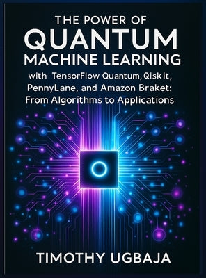 The Power of Quantum Machine Learning: With Tensorflow Quantum, Qiskit, Pennylane, and Amazon Braket: From Algorithms to Applications by Ugbaja, Timothy