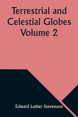 Terrestrial and Celestial Globes Volume 2 Their History and Construction Including a Consideration of their Value as Aids in the Study of Geography an by Stevenson, Edward Luther