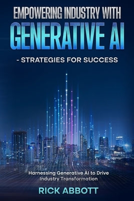 Empowering Industry with Generative AI - Strategies for Success: Harnessing Generative AI to Drive Industry Transformation by Abbott, Rick