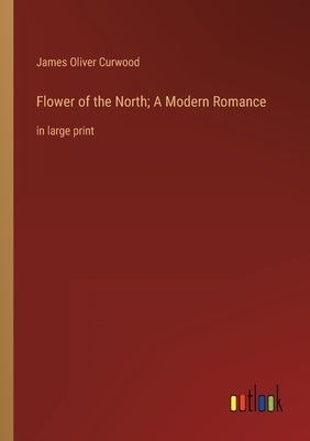 Flower of the North; A Modern Romance: in large print by Curwood, James Oliver