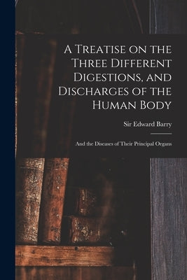 A Treatise on the Three Different Digestions, and Discharges of the Human Body: and the Diseases of Their Principal Organs by Barry, Edward