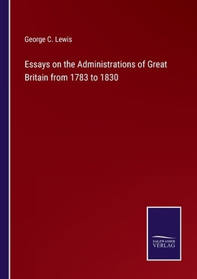 Essays on the Administrations of Great Britain from 1783 to 1830 by Lewis, George C.