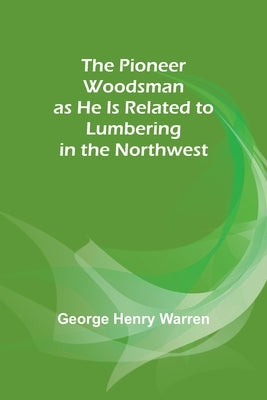 The Pioneer Woodsman as He Is Related to Lumbering in the Northwest by Warren, George Henry