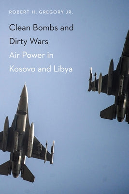 Clean Bombs and Dirty Wars: Air Power in Kosovo and Libya by Gregory, Robert H.
